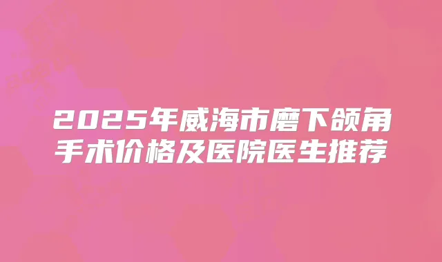 2025年威海市磨下颌角手术价格及医院医生推荐