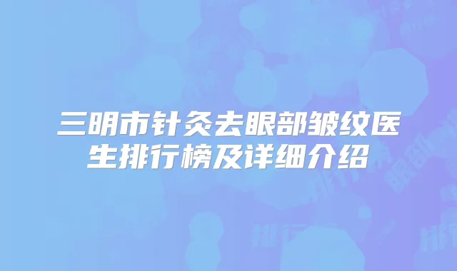 三明市针灸去眼部皱纹医生排行榜及详细介绍