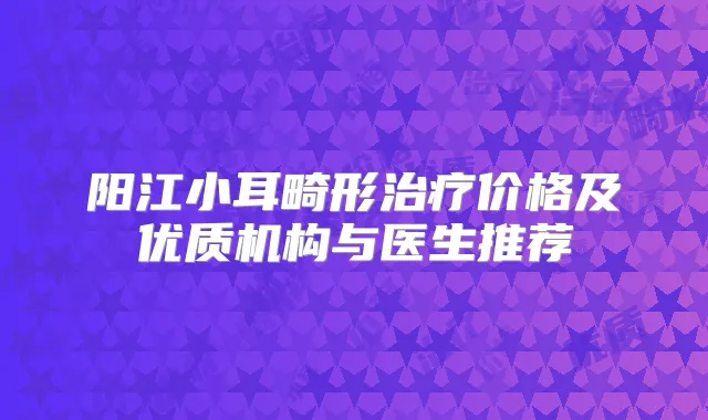阳江小耳畸形价格及优质机构与医生推荐