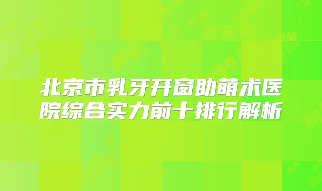 北京市乳牙开窗助萌术医院综合实力前十排行解析