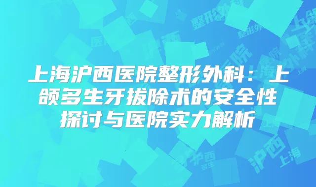 上海沪西医院整形外科：上颌多生牙拔除术的安全性探讨与医院实力解析