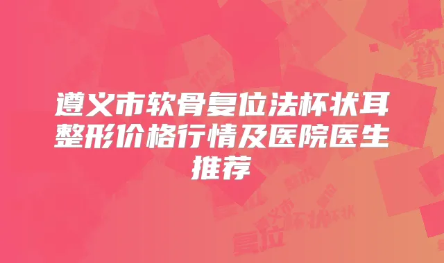遵义市软骨复位法杯状耳整形价格行情及医院医生推荐