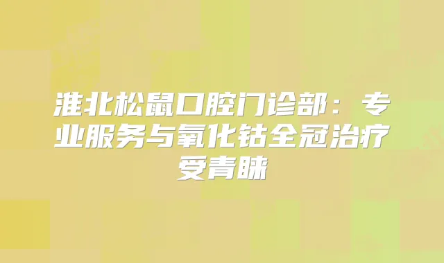 淮北松鼠口腔门诊部：专业服务与氧化钴全冠受青睐