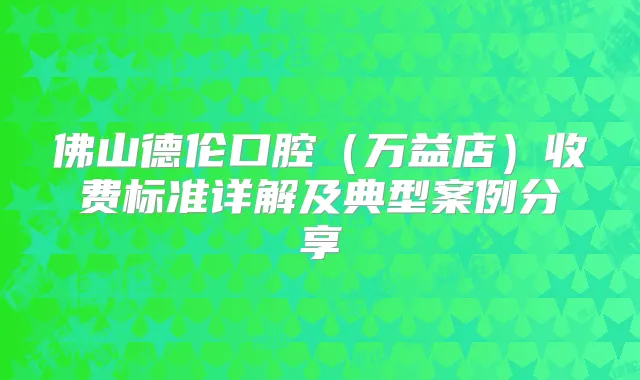 佛山德伦口腔（万益店）收费标准详解及典型案例分享