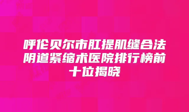 呼伦贝尔市肛提肌缝合法阴道紧缩术医院排行榜前十位揭晓