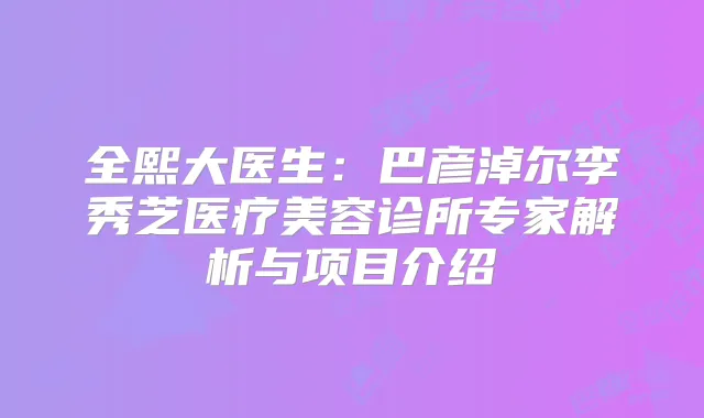 全熙大医生：巴彦淖尔李秀芝医疗美容诊所专家解析与项目介绍