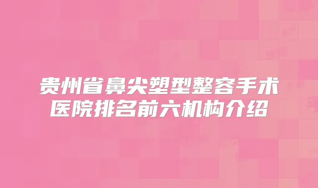 贵州省鼻尖塑型整容手术医院排名前六机构介绍