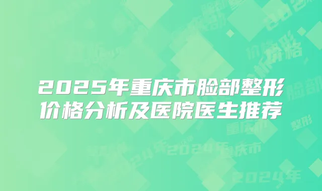 2025年重庆市脸部整形价格分析及医院医生推荐