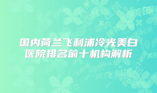 国内荷兰飞利浦冷光美白医院排名前十机构解析