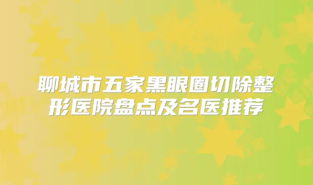 聊城市五家黑眼圈切除整形医院盘点及名医推荐