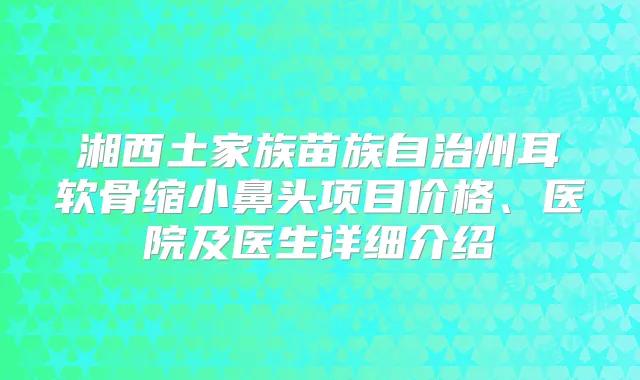 湘西土家族苗族自治州耳软骨缩小鼻头项目价格、医院及医生详细介绍