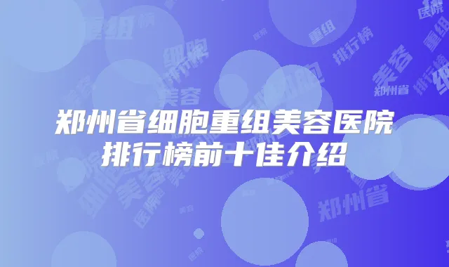 郑州省细胞重组美容医院排行榜前十佳介绍