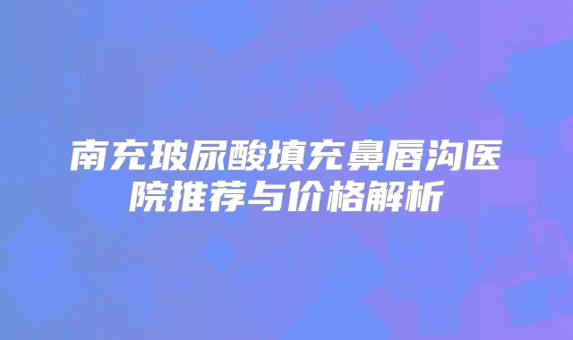 南充玻尿酸填充鼻唇沟医院推荐与价格解析