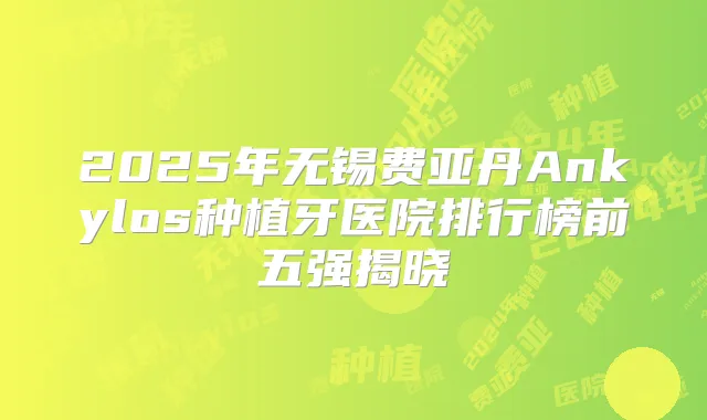 2025年无锡费亚丹Ankylos种植牙医院排行榜前五强揭晓