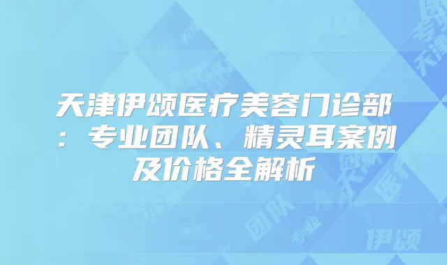 天津伊颂医疗美容门诊部:专业团队、案例及价格全解析