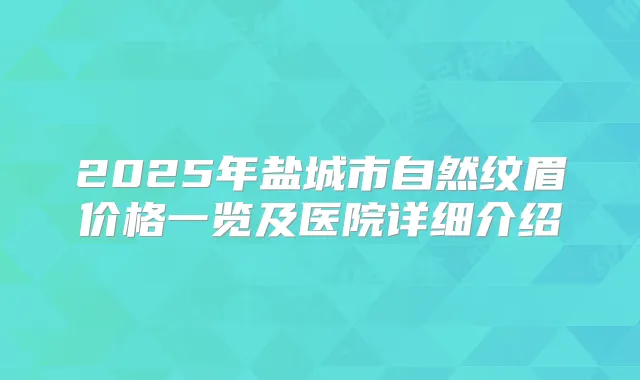 2025年盐城市自然纹眉价格一览及医院详细介绍