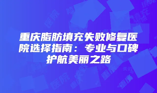 重庆脂肪填充失败修复医院选择指南:专业与口碑护航美丽之路