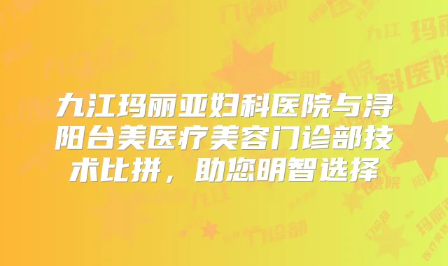 九江玛丽亚妇科医院与浔阳台美医疗美容门诊部技术比拼，助您明智选择