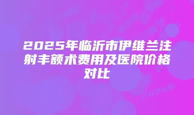 2025年临沂市伊维兰注射丰额术费用及医院价格对比