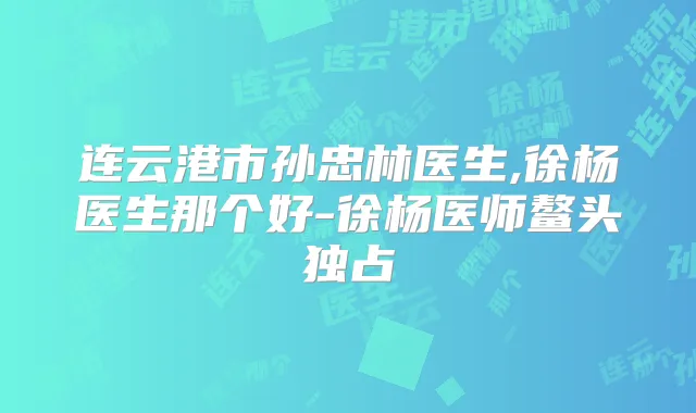 连云港市孙忠林医生,徐杨医生那个好-徐杨医师鳌头独占