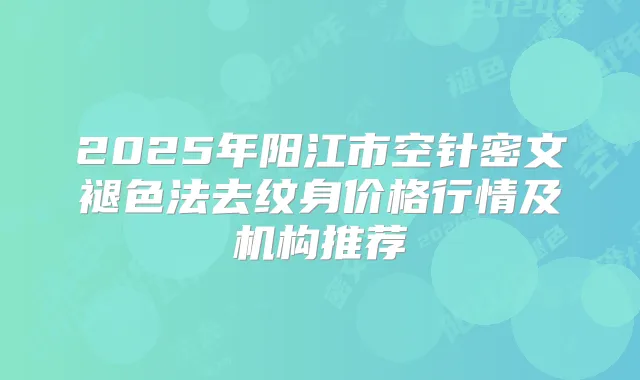 2025年阳江市空针密文褪色法去纹身价格行情及机构推荐