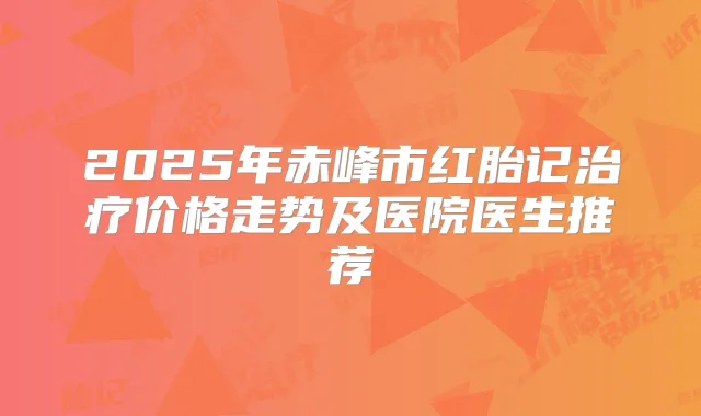 2025年赤峰市红胎记价格走势及医院医生推荐