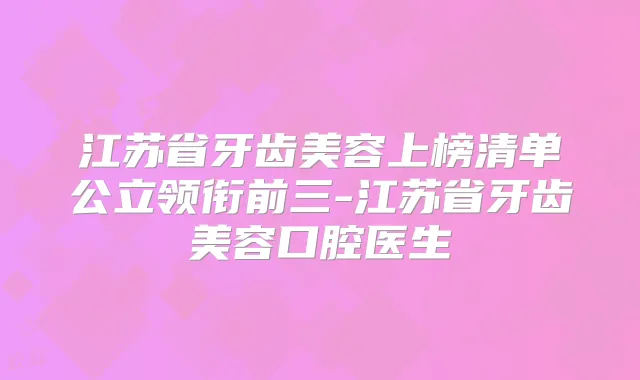 江苏省牙齿美容上榜清单公立领衔前三-江苏省牙齿美容口腔医生