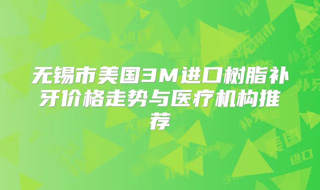 无锡市美国3M进口树脂补牙价格走势与医疗机构推荐