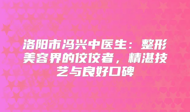 洛阳市冯兴中医生:整形美容界的佼佼者,精湛技艺与良好口碑