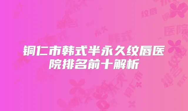 铜仁市韩式半永久纹唇医院排名前十解析