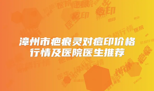 漳州市疤痕灵对痘印价格行情及医院医生推荐