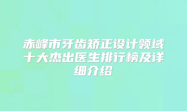 赤峰市牙齿矫正设计领域十大杰出医生排行榜及详细介绍