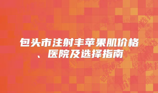 包头市注射丰苹果肌价格、医院及选择指南
