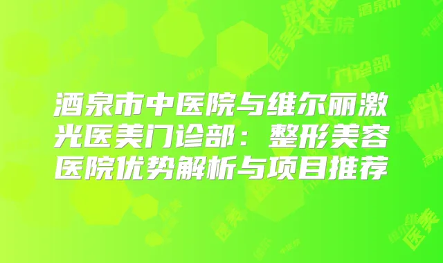 酒泉市中医院与维尔丽激光医美门诊部：整形美容医院优势解析与项目推荐