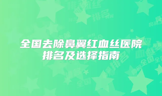 全国去除鼻翼红血丝医院排名及选择指南