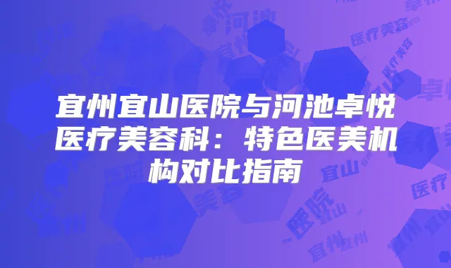 宜州宜山医院与河池卓悦医疗美容科:特色医美机构对比指南