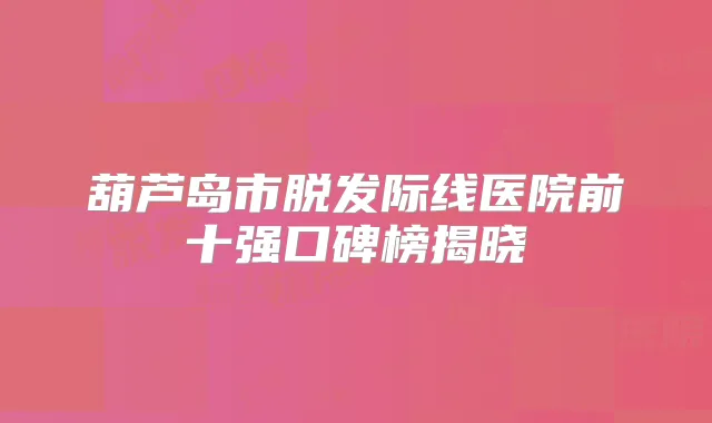 葫芦岛市脱发际线医院前十强口碑榜揭晓