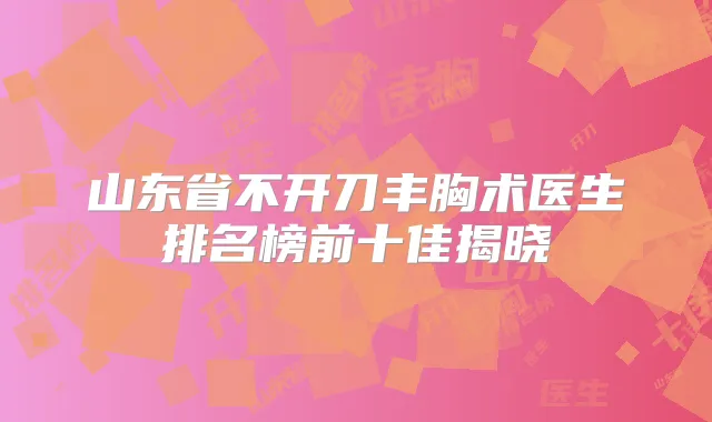 山东省不开刀丰胸术医生排名榜前十佳揭晓