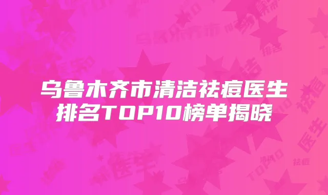 乌鲁木齐市清洁祛痘医生排名TOP10榜单揭晓
