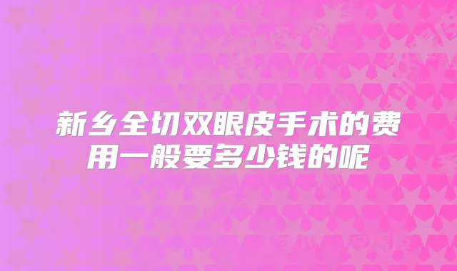 新乡全切双眼皮手术的费用一般要多少钱的呢