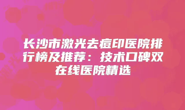长沙市激光去痘印医院排行榜及推荐：技术口碑双在线医院精选