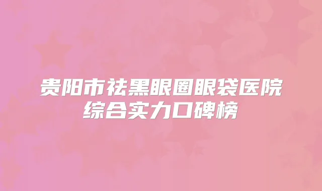 贵阳市祛黑眼圈眼袋医院综合实力口碑榜