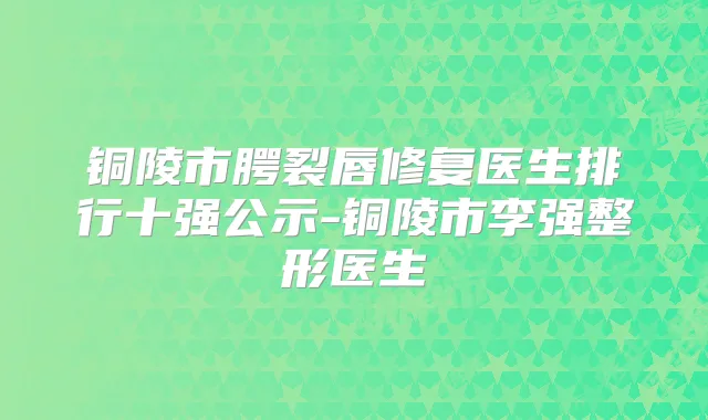 铜陵市腭裂唇修复医生排行十强公示-铜陵市整形医生