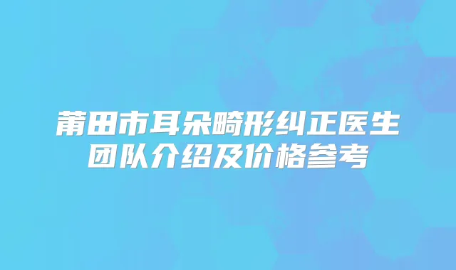 莆田市耳朵畸形纠正医生团队介绍及价格参考