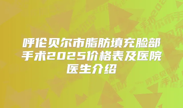 呼伦贝尔市脂肪填充脸部手术2025价格表及医院医生介绍