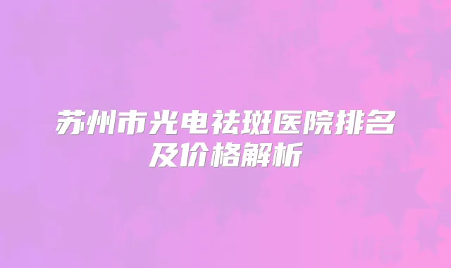 苏州市光电祛斑医院排名及价格解析