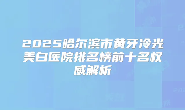 2025哈尔滨市黄牙冷光美白医院排名榜前十名解析