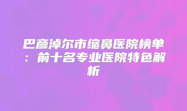 巴彦淖尔市缩鼻医院榜单:前十名专业医院特色解析