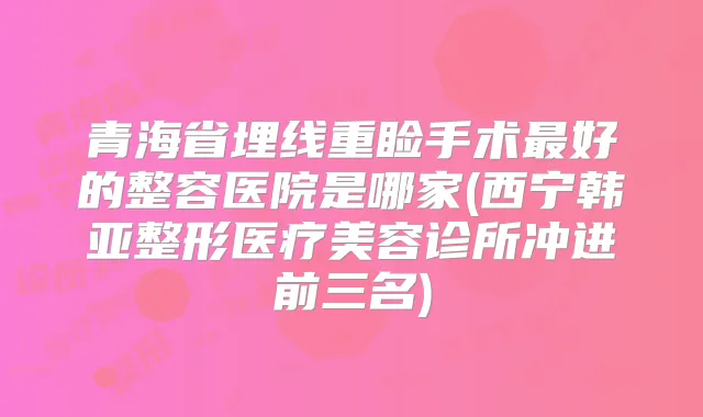 青海省埋线重睑手术好的整容医院是哪家(西宁韩亚整形医疗美容诊所冲进前三名)
