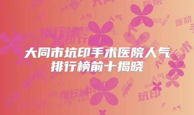 大同市坑印手术医院人气排行榜前十揭晓
